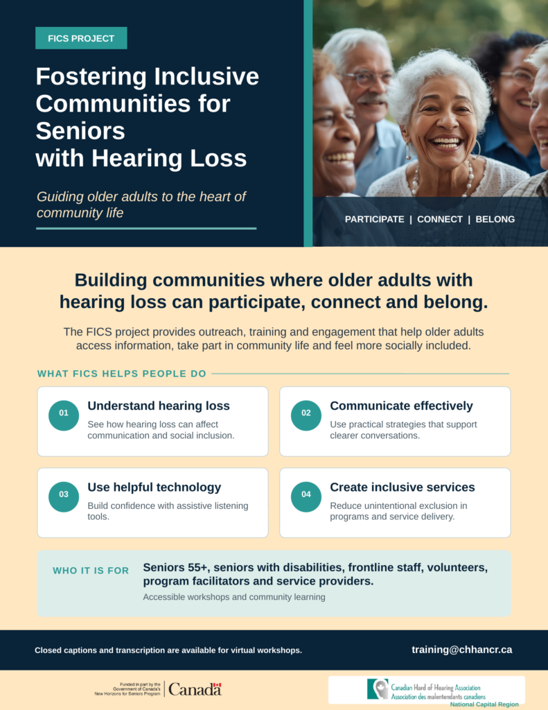 FICS project poster: Fostering Inclusive Communities for Seniors with Hearing Loss. Building communities where older adults with hearing loss can participate, connect and belong. Workshops help people understand hearing loss, communicate effectively, use helpful technology and create inclusive services. For seniors 55 plus, frontline staff, volunteers and service providers. Closed captions and transcription are available for virtual workshops. Contact training@chhancr.ca. Funded in part by the Government of Canada's New Horizons for Seniors Program.